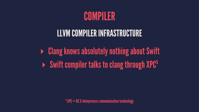 COMPILER
LLVM COMPILER INFRASTRUCTURE
▸ Clang knows absolutely nothing about Swift
▸ Swift compiler talks to clang through XPC5
5 XPC = OS X interprocess communication technology
