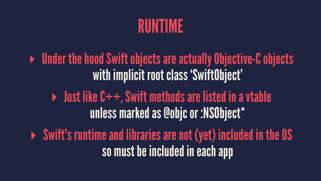 RUNTIME
▸ Under the hood Swift objects are actually Objective-C objects
with implicit root class ‘SwiftObject’
▸ Just like C++, Swift methods are listed in a vtable
unless marked as @objc or :NSObject*
▸ Swift's runtime and libraries are not (yet) included in the OS
so must be included in each app

