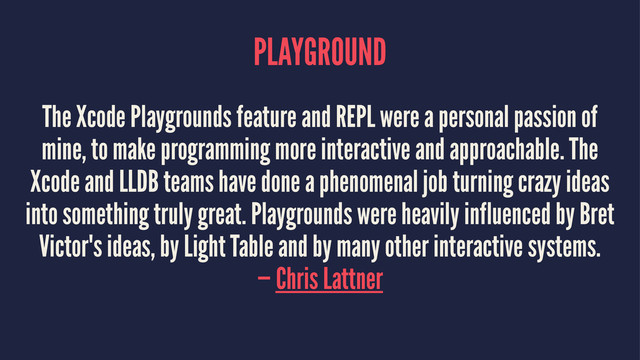 PLAYGROUND
The Xcode Playgrounds feature and REPL were a personal passion of
mine, to make programming more interactive and approachable. The
Xcode and LLDB teams have done a phenomenal job turning crazy ideas
into something truly great. Playgrounds were heavily influenced by Bret
Victor's ideas, by Light Table and by many other interactive systems.
— Chris Lattner
