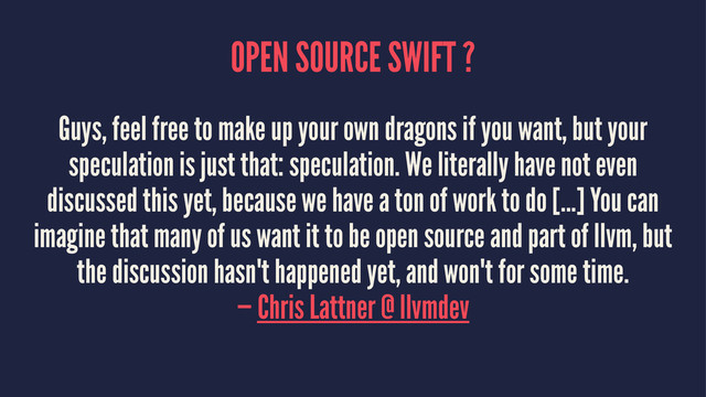 OPEN SOURCE SWIFT ?
Guys, feel free to make up your own dragons if you want, but your
speculation is just that: speculation. We literally have not even
discussed this yet, because we have a ton of work to do [...] You can
imagine that many of us want it to be open source and part of llvm, but
the discussion hasn't happened yet, and won't for some time.
— Chris Lattner @ llvmdev
