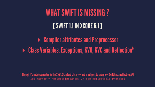 WHAT SWIFT IS MISSING ?
[ SWIFT 1.1 IN XCODE 6.1 ]
▸ Compiler attributes and Preprocessor
▸ Class Variables, Exceptions, KVO, KVC and Reflection6
6 Though it’s not documented in the Swift Standard Library — and is subject to change — Swift has a reflection API:
let mirror = reflect(instance) // see Reflectable Protocol

