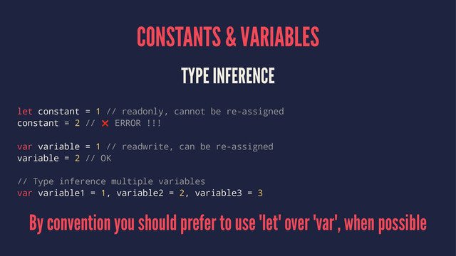 CONSTANTS & VARIABLES
TYPE INFERENCE
let constant = 1 // readonly, cannot be re-assigned
constant = 2 // ❌ ERROR !!!
var variable = 1 // readwrite, can be re-assigned
variable = 2 // OK
// Type inference multiple variables
var variable1 = 1, variable2 = 2, variable3 = 3
By convention you should prefer to use 'let' over 'var', when possible
