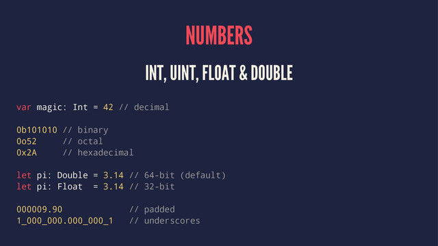 NUMBERS
INT, UINT, FLOAT & DOUBLE
var magic: Int = 42 // decimal
0b101010 // binary
0o52 // octal
0x2A // hexadecimal
let pi: Double = 3.14 // 64-bit (default)
let pi: Float = 3.14 // 32-bit
000009.90 // padded
1_000_000.000_000_1 // underscores
