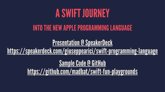 A SWIFT JOURNEY
INTO THE NEW APPLE PROGRAMMING LANGUAGE
Presentation @ SpeakerDeck
https://speakerdeck.com/giuseppearici/swift-programming-language
Sample Code @ GitHub
https://github.com/madbat/swift-fun-playgrounds
