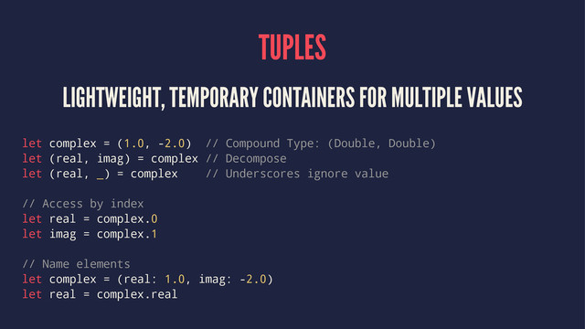 TUPLES
LIGHTWEIGHT, TEMPORARY CONTAINERS FOR MULTIPLE VALUES
let complex = (1.0, -2.0) // Compound Type: (Double, Double)
let (real, imag) = complex // Decompose
let (real, _) = complex // Underscores ignore value
// Access by index
let real = complex.0
let imag = complex.1
// Name elements
let complex = (real: 1.0, imag: -2.0)
let real = complex.real
