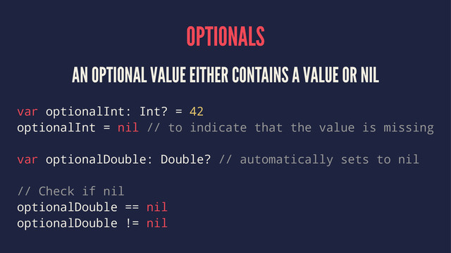 OPTIONALS
AN OPTIONAL VALUE EITHER CONTAINS A VALUE OR NIL
var optionalInt: Int? = 42
optionalInt = nil // to indicate that the value is missing
var optionalDouble: Double? // automatically sets to nil
// Check if nil
optionalDouble == nil
optionalDouble != nil
