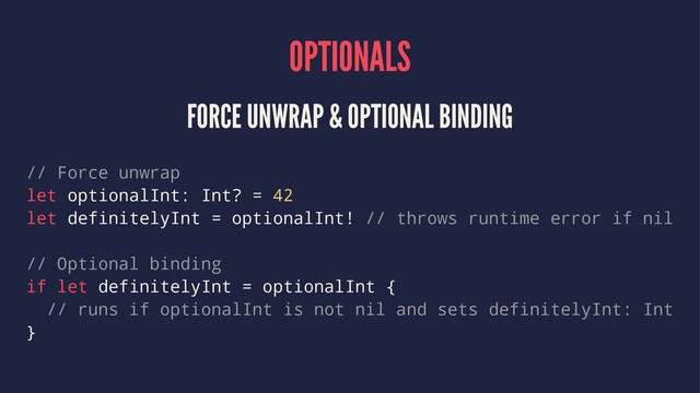 OPTIONALS
FORCE UNWRAP & OPTIONAL BINDING
// Force unwrap
let optionalInt: Int? = 42
let definitelyInt = optionalInt! // throws runtime error if nil
// Optional binding
if let definitelyInt = optionalInt {
// runs if optionalInt is not nil and sets definitelyInt: Int
}
