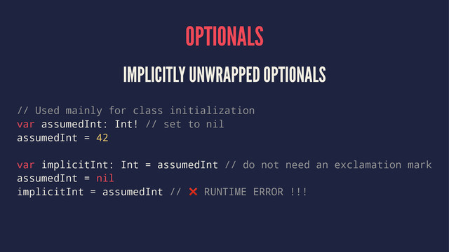 OPTIONALS
IMPLICITLY UNWRAPPED OPTIONALS
// Used mainly for class initialization
var assumedInt: Int! // set to nil
assumedInt = 42
var implicitInt: Int = assumedInt // do not need an exclamation mark
assumedInt = nil
implicitInt = assumedInt // ❌ RUNTIME ERROR !!!
