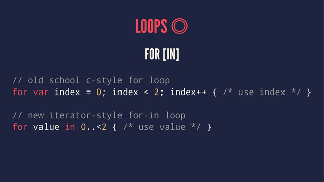 LOOPS 
FOR [IN]
// old school c-style for loop
for var index = 0; index < 2; index++ { /* use index */ }
// new iterator-style for-in loop
for value in 0..<2 { /* use value */ }
