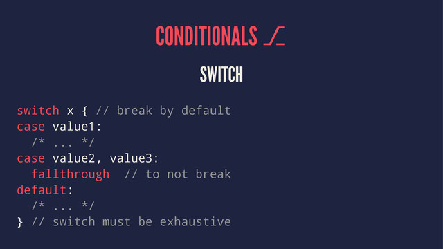 CONDITIONALS ⎇
SWITCH
switch x { // break by default
case value1:
/* ... */
case value2, value3:
fallthrough // to not break
default:
/* ... */
} // switch must be exhaustive
