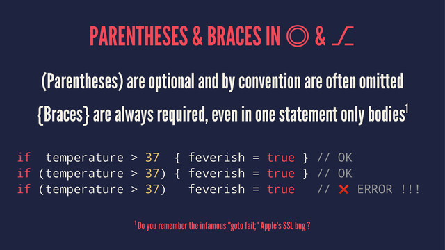 PARENTHESES & BRACES IN  & ⎇
(Parentheses) are optional and by convention are often omitted
{Braces} are always required, even in one statement only bodies1
if temperature > 37 { feverish = true } // OK
if (temperature > 37) { feverish = true } // OK
if (temperature > 37) feverish = true // ❌ ERROR !!!
1 Do you remember the infamous "goto fail;" Apple's SSL bug ?

