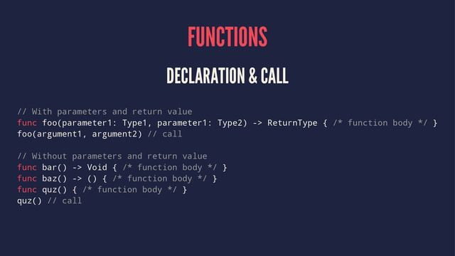 FUNCTIONS
DECLARATION & CALL
// With parameters and return value
func foo(parameter1: Type1, parameter1: Type2) -> ReturnType { /* function body */ }
foo(argument1, argument2) // call
// Without parameters and return value
func bar() -> Void { /* function body */ }
func baz() -> () { /* function body */ }
func quz() { /* function body */ }
quz() // call
