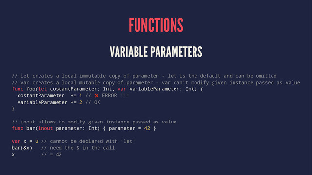 FUNCTIONS
VARIABLE PARAMETERS
// let creates a local immutable copy of parameter - let is the default and can be omitted
// var creates a local mutable copy of parameter - var can't modify given instance passed as value
func foo(let costantParameter: Int, var variableParameter: Int) {
costantParameter += 1 // ❌ ERROR !!!
variableParameter += 2 // OK
}
// inout allows to modify given instance passed as value
func bar(inout parameter: Int) { parameter = 42 }
var x = 0 // cannot be declared with 'let'
bar(&x) // need the & in the call
x // = 42
