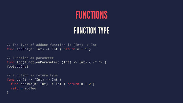FUNCTIONS
FUNCTION TYPE
// The Type of addOne function is (Int) -> Int
func addOne(n: Int) -> Int { return n + 1 }
// Function as parameter
func foo(functionParameter: (Int) -> Int) { /* */ }
foo(addOne)
// Function as return type
func bar() -> (Int) -> Int {
func addTwo(n: Int) -> Int { return n + 2 }
return addTwo
}
