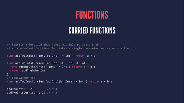 FUNCTIONS
CURRIED FUNCTIONS
// Rewrite a function that takes multiple parameters as
// an equivalent function that takes a single parameter and returns a function
func addTwoInts(a: Int, b: Int) -> Int { return a + b }
func addTwoIntsCurried (a: Int) -> (Int) -> Int {
func addTheOtherInt(b: Int) -> Int { return a + b }
return addTheOtherInt
}
// equivalent to:
func addTwoIntsCurried (a: Int)(b: Int) -> Int { return a + b }
addTwoInts(1, 2) // = 3
addTwoIntsCurried(1)(2) // = 3
