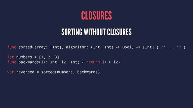 CLOSURES
SORTING WITHOUT CLOSURES
func sorted(array: [Int], algorithm: (Int, Int) -> Bool) -> [Int] { /* ... */ }
let numbers = [1, 2, 3]
func backwards(i1: Int, i2: Int) { return i1 > i2}
var reversed = sorted(numbers, backwards)
