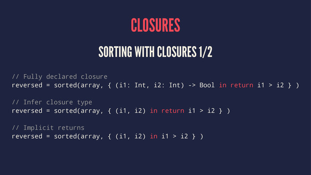 CLOSURES
SORTING WITH CLOSURES 1/2
// Fully declared closure
reversed = sorted(array, { (i1: Int, i2: Int) -> Bool in return i1 > i2 } )
// Infer closure type
reversed = sorted(array, { (i1, i2) in return i1 > i2 } )
// Implicit returns
reversed = sorted(array, { (i1, i2) in i1 > i2 } )
