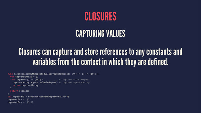 CLOSURES
CAPTURING VALUES
Closures can capture and store references to any constants and
variables from the context in which they are defined.
func makeRepeaterWithRepeatedValue(valueToRepeat: Int) -> () -> [Int] {
var capturedArray = []
func repeater() -> [Int] { // capture valueToRepeat
capturedArray.append(valueToRepeat) // capture capturedArray
return capturedArray
}
return repeater
}
let repeater3 = makeRepeaterWithRepeatedValue(3)
repeater3() // [3]
repeater3() // [3,3]
