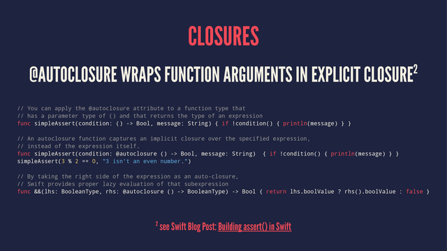 CLOSURES
@AUTOCLOSURE WRAPS FUNCTION ARGUMENTS IN EXPLICIT CLOSURE2
// You can apply the @autoclosure attribute to a function type that
// has a parameter type of () and that returns the type of an expression
func simpleAssert(condition: () -> Bool, message: String) { if !condition() { println(message) } }
// An autoclosure function captures an implicit closure over the specified expression,
// instead of the expression itself.
func simpleAssert(condition: @autoclosure () -> Bool, message: String) { if !condition() { println(message) } }
simpleAssert(3 % 2 == 0, "3 isn't an even number.")
// By taking the right side of the expression as an auto-closure,
// Swift provides proper lazy evaluation of that subexpression
func &&(lhs: BooleanType, rhs: @autoclosure () -> BooleanType) -> Bool { return lhs.boolValue ? rhs().boolValue : false }
2 see Swift Blog Post: Building assert() in Swift
