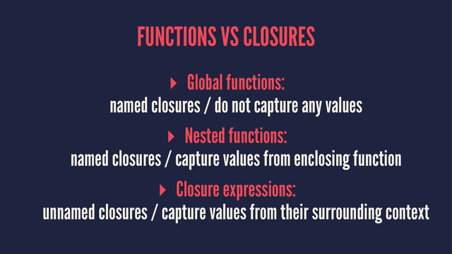 FUNCTIONS VS CLOSURES
▸ Global functions:
named closures / do not capture any values
▸ Nested functions:
named closures / capture values from enclosing function
▸ Closure expressions:
unnamed closures / capture values from their surrounding context
