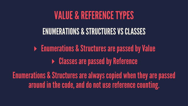 VALUE & REFERENCE TYPES
ENUMERATIONS & STRUCTURES VS CLASSES
▸ Enumerations & Structures are passed by Value
▸ Classes are passed by Reference
Enumerations & Structures are always copied when they are passed
around in the code, and do not use reference counting.
