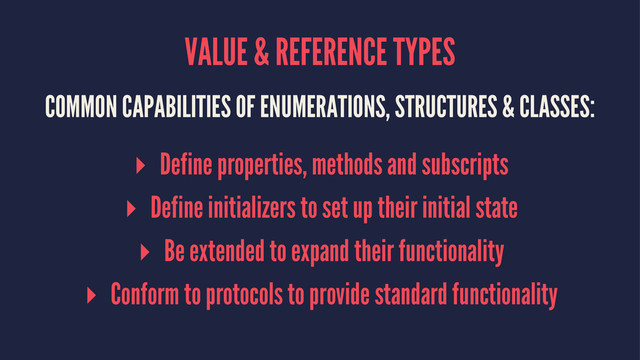 VALUE & REFERENCE TYPES
COMMON CAPABILITIES OF ENUMERATIONS, STRUCTURES & CLASSES:
▸ Define properties, methods and subscripts
▸ Define initializers to set up their initial state
▸ Be extended to expand their functionality
▸ Conform to protocols to provide standard functionality
