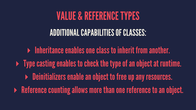 VALUE & REFERENCE TYPES
ADDITIONAL CAPABILITIES OF CLASSES:
▸ Inheritance enables one class to inherit from another.
▸ Type casting enables to check the type of an object at runtime.
▸ Deinitializers enable an object to free up any resources.
▸ Reference counting allows more than one reference to an object.
