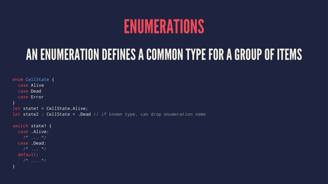 ENUMERATIONS
AN ENUMERATION DEFINES A COMMON TYPE FOR A GROUP OF ITEMS
enum CellState {
case Alive
case Dead
case Error
}
let state1 = CellState.Alive;
let state2 : CellState = .Dead // if known type, can drop enumeration name
switch state1 {
case .Alive:
/* ... */
case .Dead:
/* ... */
default:
/* ... */
}
