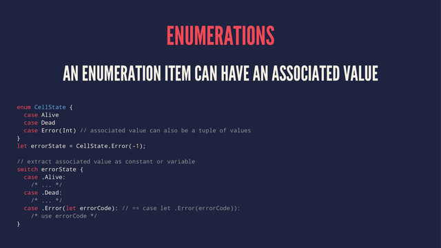 ENUMERATIONS
AN ENUMERATION ITEM CAN HAVE AN ASSOCIATED VALUE
enum CellState {
case Alive
case Dead
case Error(Int) // associated value can also be a tuple of values
}
let errorState = CellState.Error(-1);
// extract associated value as constant or variable
switch errorState {
case .Alive:
/* ... */
case .Dead:
/* ... */
case .Error(let errorCode): // == case let .Error(errorCode)):
/* use errorCode */
}

