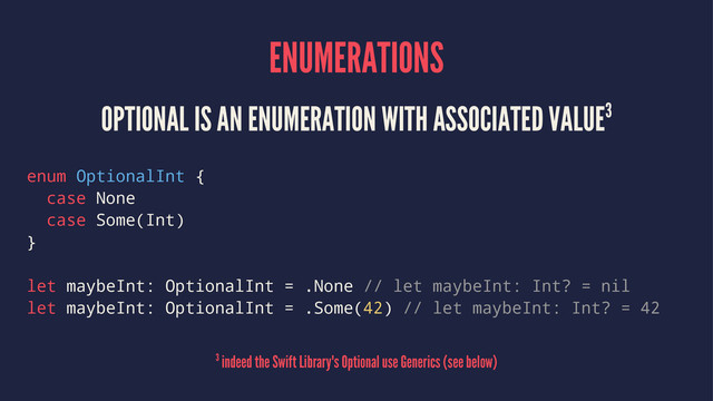 ENUMERATIONS
OPTIONAL IS AN ENUMERATION WITH ASSOCIATED VALUE3
enum OptionalInt {
case None
case Some(Int)
}
let maybeInt: OptionalInt = .None // let maybeInt: Int? = nil
let maybeInt: OptionalInt = .Some(42) // let maybeInt: Int? = 42
3 indeed the Swift Library's Optional use Generics (see below)
