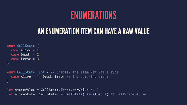 ENUMERATIONS
AN ENUMERATION ITEM CAN HAVE A RAW VALUE
enum CellState {
case Alive = 1
case Dead = 2
case Error = 3
}
enum CellState: Int { // Specify the Item Raw Value Type
case Alive = 1, Dead, Error // Int auto-increment
}
let stateValue = CellState.Error.rawValue // 3
let aliveState: CellState? = CellState(rawValue: 1) // CellState.Alive
