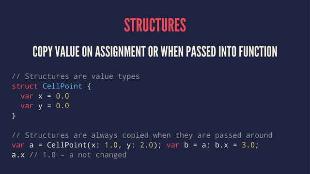 STRUCTURES
COPY VALUE ON ASSIGNMENT OR WHEN PASSED INTO FUNCTION
// Structures are value types
struct CellPoint {
var x = 0.0
var y = 0.0
}
// Structures are always copied when they are passed around
var a = CellPoint(x: 1.0, y: 2.0); var b = a; b.x = 3.0;
a.x // 1.0 - a not changed
