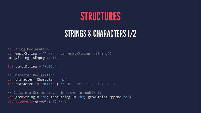 STRUCTURES
STRINGS & CHARACTERS 1/2
// String Declaration
var emptyString = "" // == var emptyString = String()
emptyString.isEmpty // true
let constString = "Hello"
// Character Declaration
var character: Character = "p"
for character in "Hello" { // "H", "e", "l", "l", "o" }
// Declare a String as var in order to modify it
var growString = "a"; growString += "b"; growString.append("c")
countElements(growString) // 3
