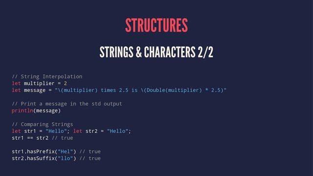 STRUCTURES
STRINGS & CHARACTERS 2/2
// String Interpolation
let multiplier = 2
let message = "\(multiplier) times 2.5 is \(Double(multiplier) * 2.5)"
// Print a message in the std output
println(message)
// Comparing Strings
let str1 = "Hello"; let str2 = "Hello";
str1 == str2 // true
str1.hasPrefix("Hel") // true
str2.hasSuffix("llo") // true
