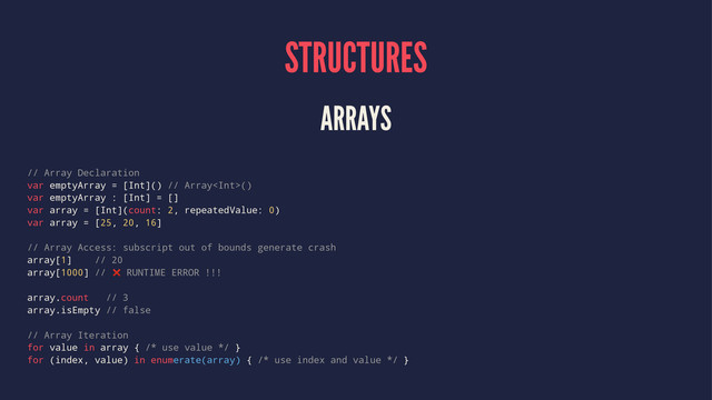 STRUCTURES
ARRAYS
// Array Declaration
var emptyArray = [Int]() // Array()
var emptyArray : [Int] = []
var array = [Int](count: 2, repeatedValue: 0)
var array = [25, 20, 16]
// Array Access: subscript out of bounds generate crash
array[1] // 20
array[1000] // ❌ RUNTIME ERROR !!!
array.count // 3
array.isEmpty // false
// Array Iteration
for value in array { /* use value */ }
for (index, value) in enumerate(array) { /* use index and value */ }
