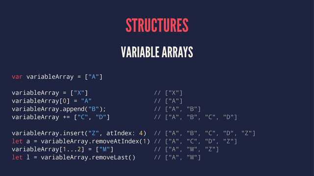 STRUCTURES
VARIABLE ARRAYS
var variableArray = ["A"]
variableArray = ["X"] // ["X"]
variableArray[0] = "A" // ["A"]
variableArray.append("B"); // ["A", "B"]
variableArray += ["C", "D"] // ["A", "B", "C", "D"]
variableArray.insert("Z", atIndex: 4) // ["A", "B", "C", "D", "Z"]
let a = variableArray.removeAtIndex(1) // ["A", "C", "D", "Z"]
variableArray[1...2] = ["M"] // ["A", "M", "Z"]
let l = variableArray.removeLast() // ["A", "M"]

