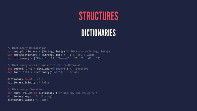 STRUCTURES
DICTIONARIES
// Dictionary Declaration
var emptyDictionary = [String, Int]() // Dictionary()
var emptyDictionary : [String, Int] = [:] // key : value
var dictionary = ["First" : 25, "Second" : 20, "Third" : 16]
// Dictionary Access: subscript return Optional
let second: Int? = dictionary["Second"] // .Some(20)
let last: Int? = dictionary["Last"] // nil
dictionary.count // 3
dictionary.isEmpty // false
// Dictionary Iteration
for (key, value) in dictionary { /* use key and value */ }
dictionary.keys // [String]
dictionary.values // [Int]
