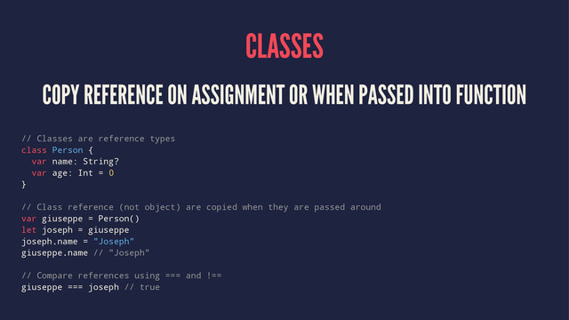CLASSES
COPY REFERENCE ON ASSIGNMENT OR WHEN PASSED INTO FUNCTION
// Classes are reference types
class Person {
var name: String?
var age: Int = 0
}
// Class reference (not object) are copied when they are passed around
var giuseppe = Person()
let joseph = giuseppe
joseph.name = "Joseph"
giuseppe.name // "Joseph"
// Compare references using === and !==
giuseppe === joseph // true
