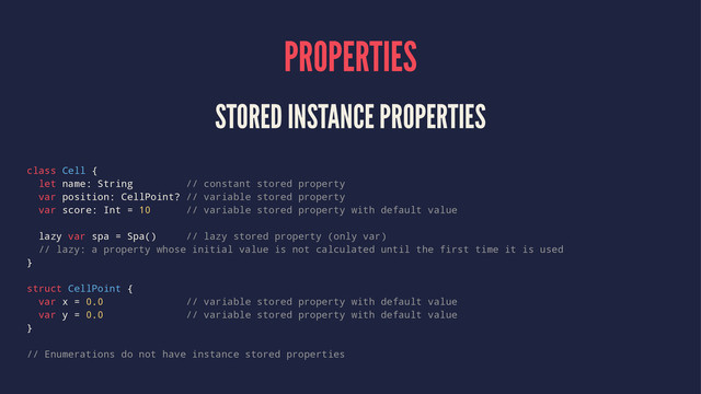 PROPERTIES
STORED INSTANCE PROPERTIES
class Cell {
let name: String // constant stored property
var position: CellPoint? // variable stored property
var score: Int = 10 // variable stored property with default value
lazy var spa = Spa() // lazy stored property (only var)
// lazy: a property whose initial value is not calculated until the first time it is used
}
struct CellPoint {
var x = 0.0 // variable stored property with default value
var y = 0.0 // variable stored property with default value
}
// Enumerations do not have instance stored properties
