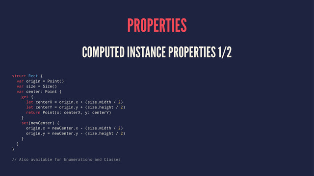 PROPERTIES
COMPUTED INSTANCE PROPERTIES 1/2
struct Rect {
var origin = Point()
var size = Size()
var center: Point {
get {
let centerX = origin.x + (size.width / 2)
let centerY = origin.y + (size.height / 2)
return Point(x: centerX, y: centerY)
}
set(newCenter) {
origin.x = newCenter.x - (size.width / 2)
origin.y = newCenter.y - (size.height / 2)
}
}
}
// Also available for Enumerations and Classes
