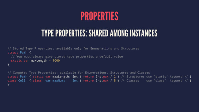 PROPERTIES
TYPE PROPERTIES: SHARED AMONG INSTANCES
// Stored Type Properties: available only for Enumerations and Structures
struct Path {
// You must always give stored type properties a default value
static var maxLength = 1000
}
// Computed Type Properties: available for Enumerations, Structures and Classes
struct Path { static var maxLength: Int { return Int.max / 2 } /* Structures use 'static' keyword */ }
class Cell { class var maxNum: Int { return Int.max / 5 } /* Classes use 'class' keyword */ }
}
