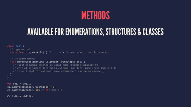 METHODS
AVAILABLE FOR ENUMERATIONS, STRUCTURES & CLASSES
class Cell {
// type method
class func dispatchAll() { /* ... */ } // use 'static' for Structures
// instance methos
func moveTo(destination: CellPoint, withSteps: Int) {
// first argument treated as local name (require explicit #)
// rest of arguments treated as external and local name (have implicit #)
// to omit implicit external name requirement use an undescore _
}
}
var cell = Cell()
cell.moveTo(center, withSteps: 10)
cell.moveTo(center, 10) // ❌ ERROR !!!
Cell.dispatchAll()
