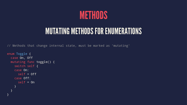 METHODS
MUTATING METHODS FOR ENUMERATIONS
// Methods that change internal state, must be marked as 'mutating'
enum Toggle {
case On, Off
mutating func toggle() {
switch self {
case On:
self = Off
case Off:
self = On
}
}
}
