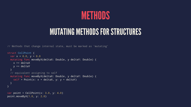 METHODS
MUTATING METHODS FOR STRUCTURES
// Methods that change internal state, must be marked as 'mutating'
struct CellPoint {
var x = 0.0, y = 0.0
mutating func moveByX(deltaX: Double, y deltaY: Double) {
x += deltaX
y += deltaY
}
// equivalent assigning to self
mutating func moveByX(deltaX: Double, y deltaY: Double) {
self = Point(x: x + deltaX, y: y + deltaY)
}
}
var point = CellPoint(x: 3.0, y: 4.0)
point.moveByX(1.0, y: 2.0)
