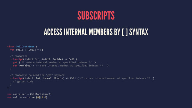 SUBSCRIPTS
ACCESS INTERNAL MEMBERS BY [ ] SYNTAX
class CellContainer {
var cells : [Cell] = []
// readwrite
subscript(index1:Int, index2: Double) -> Cell {
get { /* return internal member at specified indexes */ }
set(newValue) { /* save internal member at specified indexes */ }
}
// readonly: no need the 'get' keyword
subscript(index1: Int, index2: Double) -> Cell { /* return internal member at specified indexes */ }
// getter code
}
}
var container = CellContainer()
var cell = container[0][1.0]
