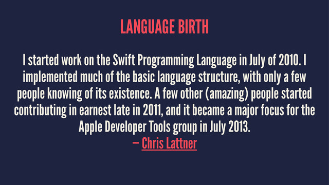 LANGUAGE BIRTH
I started work on the Swift Programming Language in July of 2010. I
implemented much of the basic language structure, with only a few
people knowing of its existence. A few other (amazing) people started
contributing in earnest late in 2011, and it became a major focus for the
Apple Developer Tools group in July 2013.
— Chris Lattner
