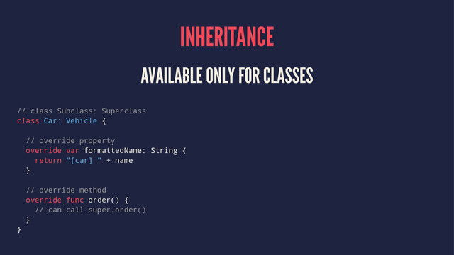 INHERITANCE
AVAILABLE ONLY FOR CLASSES
// class Subclass: Superclass
class Car: Vehicle {
// override property
override var formattedName: String {
return "[car] " + name
}
// override method
override func order() {
// can call super.order()
}
}
