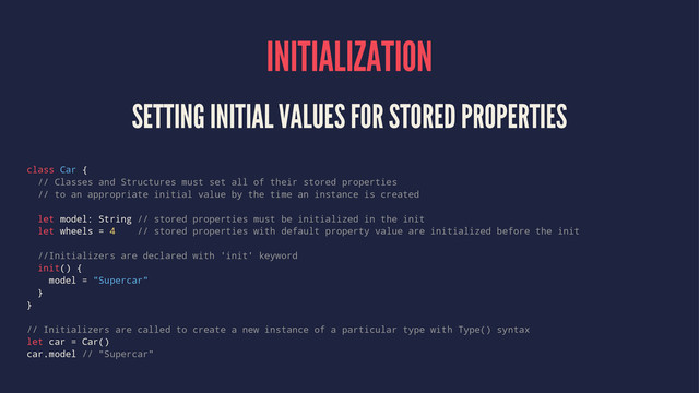 INITIALIZATION
SETTING INITIAL VALUES FOR STORED PROPERTIES
class Car {
// Classes and Structures must set all of their stored properties
// to an appropriate initial value by the time an instance is created
let model: String // stored properties must be initialized in the init
let wheels = 4 // stored properties with default property value are initialized before the init
//Initializers are declared with 'init' keyword
init() {
model = "Supercar"
}
}
// Initializers are called to create a new instance of a particular type with Type() syntax
let car = Car()
car.model // "Supercar"
