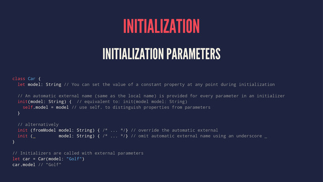 INITIALIZATION
INITIALIZATION PARAMETERS
class Car {
let model: String // You can set the value of a constant property at any point during initialization
// An automatic external name (same as the local name) is provided for every parameter in an initializer
init(model: String) { // equivalent to: init(model model: String)
self.model = model // use self. to distinguish properties from parameters
}
// alternatively
init (fromModel model: String) { /* ... */} // override the automatic external
init (_ model: String) { /* ... */} // omit automatic external name using an underscore _
}
// Initializers are called with external parameters
let car = Car(model: "Golf")
car.model // "Golf"
