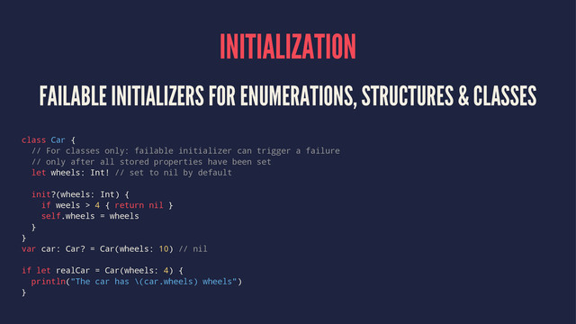 INITIALIZATION
FAILABLE INITIALIZERS FOR ENUMERATIONS, STRUCTURES & CLASSES
class Car {
// For classes only: failable initializer can trigger a failure
// only after all stored properties have been set
let wheels: Int! // set to nil by default
init?(wheels: Int) {
if weels > 4 { return nil }
self.wheels = wheels
}
}
var car: Car? = Car(wheels: 10) // nil
if let realCar = Car(wheels: 4) {
println("The car has \(car.wheels) wheels")
}
